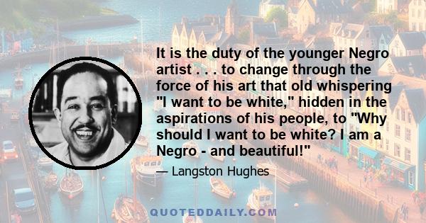 It is the duty of the younger Negro artist . . . to change through the force of his art that old whispering I want to be white, hidden in the aspirations of his people, to Why should I want to be white? I am a Negro -