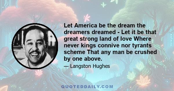 Let America be the dream the dreamers dreamed - Let it be that great strong land of love Where never kings connive nor tyrants scheme That any man be crushed by one above.