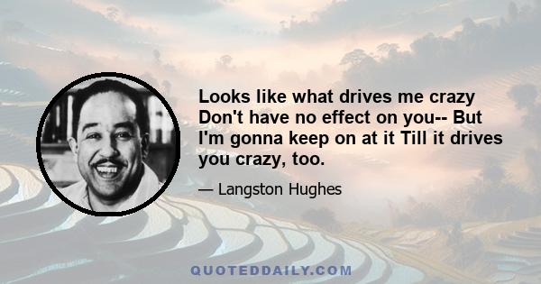 Looks like what drives me crazy Don't have no effect on you-- But I'm gonna keep on at it Till it drives you crazy, too.