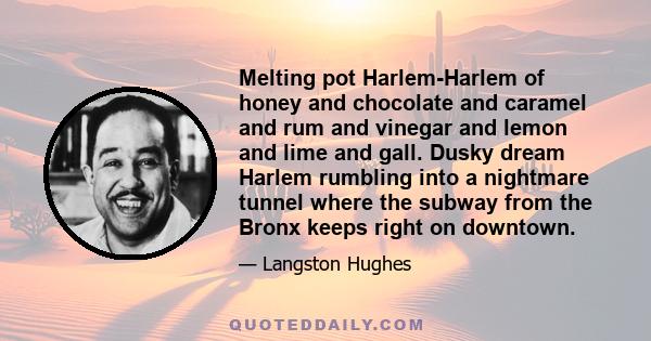 Melting pot Harlem-Harlem of honey and chocolate and caramel and rum and vinegar and lemon and lime and gall. Dusky dream Harlem rumbling into a nightmare tunnel where the subway from the Bronx keeps right on downtown.