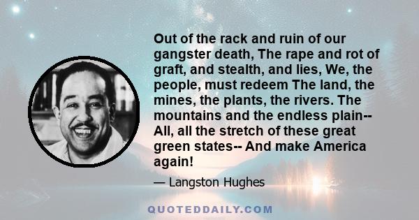 Out of the rack and ruin of our gangster death, The rape and rot of graft, and stealth, and lies, We, the people, must redeem The land, the mines, the plants, the rivers. The mountains and the endless plain-- All, all