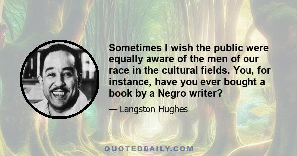 Sometimes I wish the public were equally aware of the men of our race in the cultural fields. You, for instance, have you ever bought a book by a Negro writer?