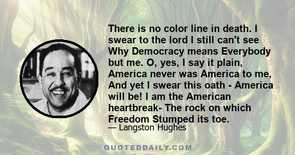 There is no color line in death. I swear to the lord I still can't see Why Democracy means Everybody but me. O, yes, I say it plain, America never was America to me, And yet I swear this oath - America will be! I am the 