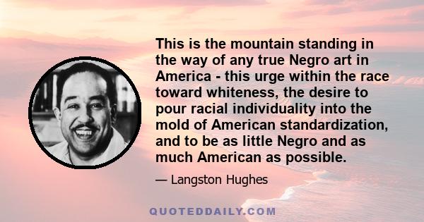 This is the mountain standing in the way of any true Negro art in America - this urge within the race toward whiteness, the desire to pour racial individuality into the mold of American standardization, and to be as