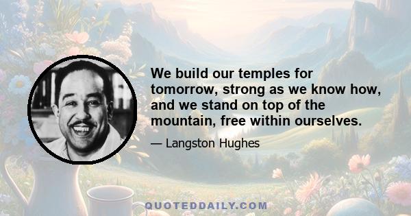 We build our temples for tomorrow, strong as we know how, and we stand on top of the mountain, free within ourselves.