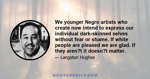 We younger Negro artists who create now intend to express our individual dark-skinned selves without fear or shame. If white people are pleased we are glad. If they aren?t it doesn?t matter.