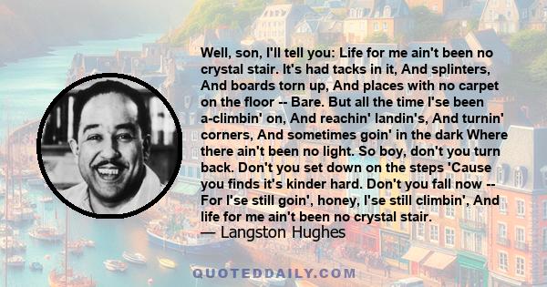 Well, son, I'll tell you: Life for me ain't been no crystal stair. It's had tacks in it, And splinters, And boards torn up, And places with no carpet on the floor -- Bare. But all the time I'se been a-climbin' on, And