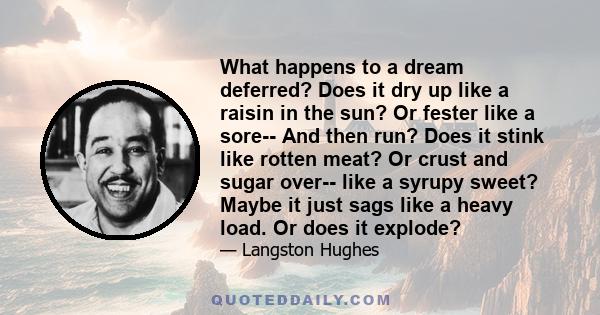 What happens to a dream deferred? Does it dry up like a raisin in the sun? Or fester like a sore-- And then run? Does it stink like rotten meat? Or crust and sugar over-- like a syrupy sweet? Maybe it just sags like a