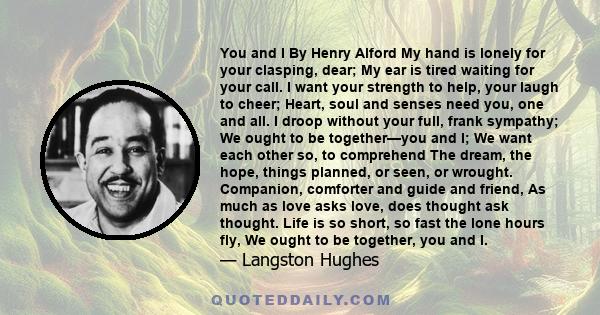 You and I By Henry Alford My hand is lonely for your clasping, dear; My ear is tired waiting for your call. I want your strength to help, your laugh to cheer; Heart, soul and senses need you, one and all. I droop