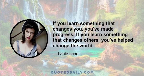 If you learn something that changes you, you've made progress. If you learn something that changes others, you've helped change the world.