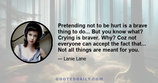 Pretending not to be hurt is a brave thing to do... But you know what? Crying is braver. Why? Coz not everyone can accept the fact that... Not all things are meant for you.