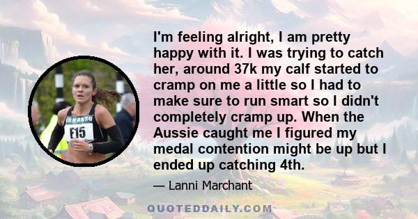 I'm feeling alright, I am pretty happy with it. I was trying to catch her, around 37k my calf started to cramp on me a little so I had to make sure to run smart so I didn't completely cramp up. When the Aussie caught me 