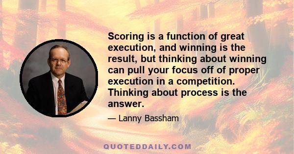 Scoring is a function of great execution, and winning is the result, but thinking about winning can pull your focus off of proper execution in a competition. Thinking about process is the answer.