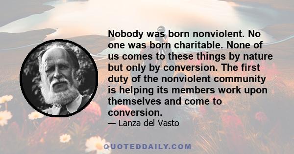 Nobody was born nonviolent. No one was born charitable. None of us comes to these things by nature but only by conversion. The first duty of the nonviolent community is helping its members work upon themselves and come