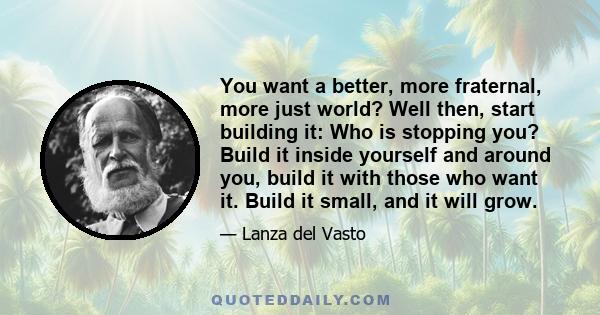 You want a better, more fraternal, more just world? Well then, start building it: Who is stopping you? Build it inside yourself and around you, build it with those who want it. Build it small, and it will grow.