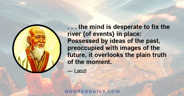 . . . the mind is desperate to fix the river {of events} in place: Possessed by ideas of the past, preoccupied with images of the future, it overlooks the plain truth of the moment.