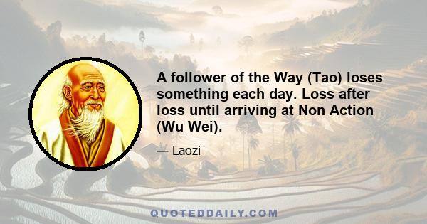 A follower of the Way (Tao) loses something each day. Loss after loss until arriving at Non Action (Wu Wei).