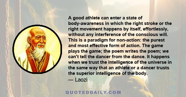 A good athlete can enter a state of body-awareness in which the right stroke or the right movement happens by itself, effortlessly, without any interference of the conscious will. This is a paradigm for non-action: the