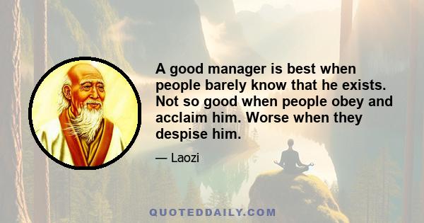 A good manager is best when people barely know that he exists. Not so good when people obey and acclaim him. Worse when they despise him.