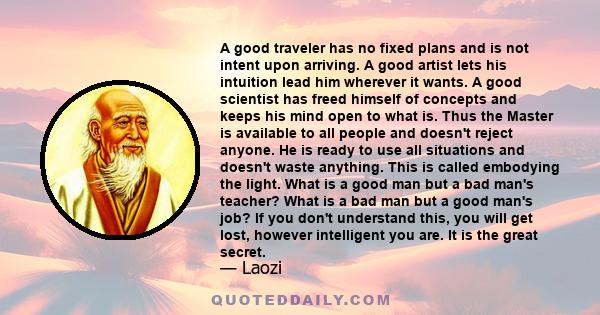 A good traveler has no fixed plans and is not intent upon arriving. A good artist lets his intuition lead him wherever it wants. A good scientist has freed himself of concepts and keeps his mind open to what is.