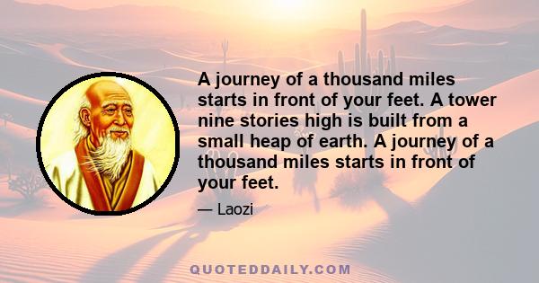 A journey of a thousand miles starts in front of your feet. A tower nine stories high is built from a small heap of earth. A journey of a thousand miles starts in front of your feet.