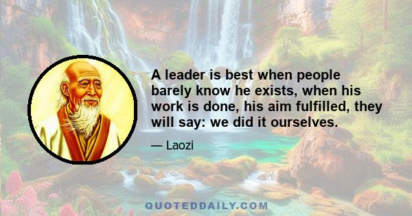 A leader is best when people barely know he exists, when his work is done, his aim fulfilled, they will say: we did it ourselves.