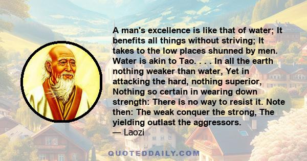 A man's excellence is like that of water; It benefits all things without striving; It takes to the low places shunned by men. Water is akin to Tao. . . . In all the earth nothing weaker than water, Yet in attacking the