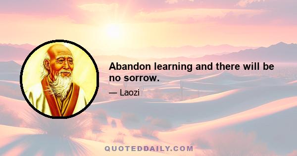 Abandon learning and there will be no sorrow.