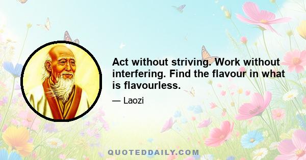 Act without striving. Work without interfering. Find the flavour in what is flavourless.