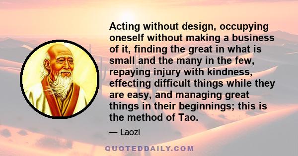 Acting without design, occupying oneself without making a business of it, finding the great in what is small and the many in the few, repaying injury with kindness, effecting difficult things while they are easy, and