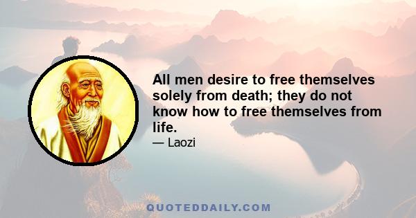 All men desire to free themselves solely from death; they do not know how to free themselves from life.