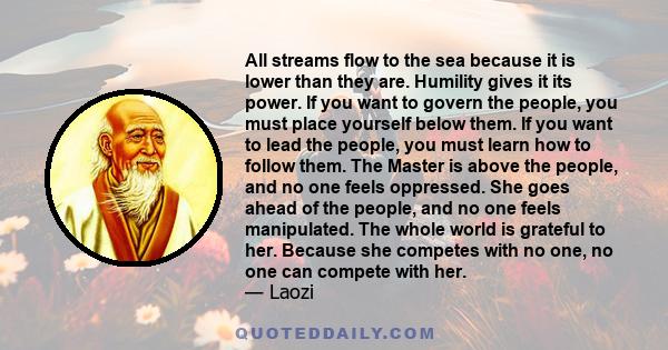 All streams flow to the sea because it is lower than they are. Humility gives it its power. If you want to govern the people, you must place yourself below them. If you want to lead the people, you must learn how to