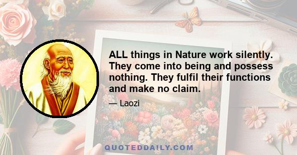 ALL things in Nature work silently. They come into being and possess nothing. They fulfil their functions and make no claim.