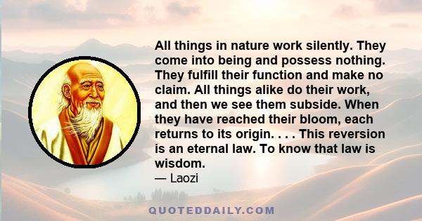 All things in nature work silently. They come into being and possess nothing. They fulfill their function and make no claim. All things alike do their work, and then we see them subside. When they have reached their