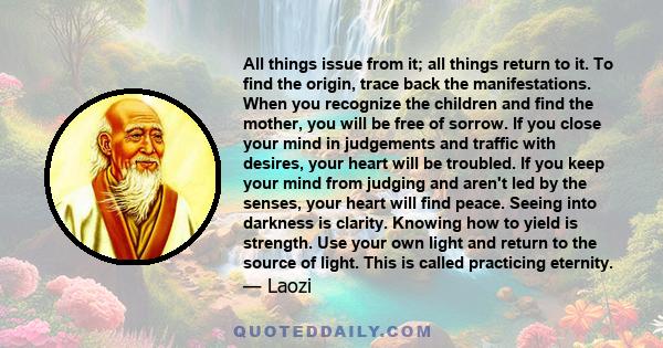 All things issue from it; all things return to it. To find the origin, trace back the manifestations. When you recognize the children and find the mother, you will be free of sorrow. If you close your mind in judgements 