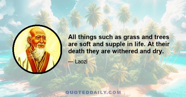 All things such as grass and trees are soft and supple in life. At their death they are withered and dry.