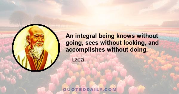 An integral being knows without going, sees without looking, and accomplishes without doing.