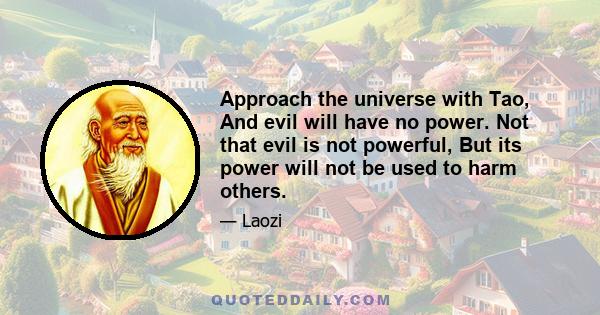 Approach the universe with Tao, And evil will have no power. Not that evil is not powerful, But its power will not be used to harm others.