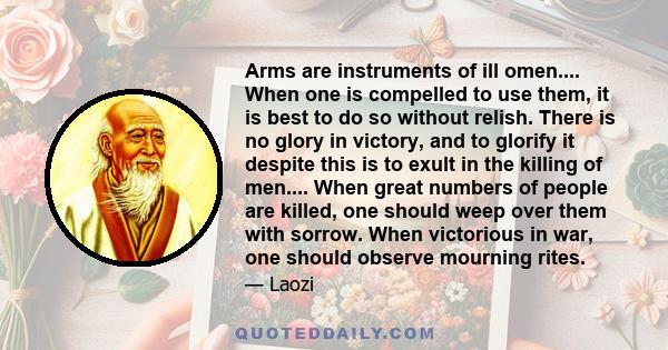 Arms are instruments of ill omen.... When one is compelled to use them, it is best to do so without relish. There is no glory in victory, and to glorify it despite this is to exult in the killing of men.... When great