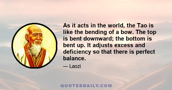 As it acts in the world, the Tao is like the bending of a bow. The top is bent downward; the bottom is bent up. It adjusts excess and deficiency so that there is perfect balance.