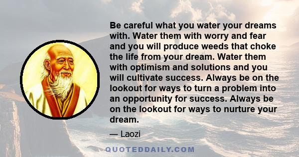 Be careful what you water your dreams with. Water them with worry and fear and you will produce weeds that choke the life from your dream.