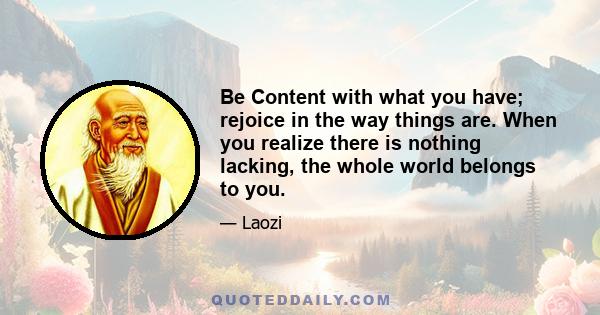 Be Content with what you have; rejoice in the way things are. When you realize there is nothing lacking, the whole world belongs to you.