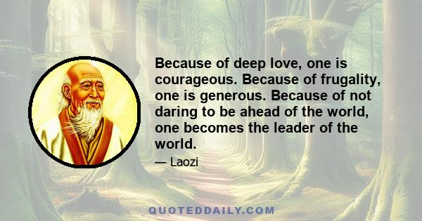 Because of deep love, one is courageous. Because of frugality, one is generous. Because of not daring to be ahead of the world, one becomes the leader of the world.