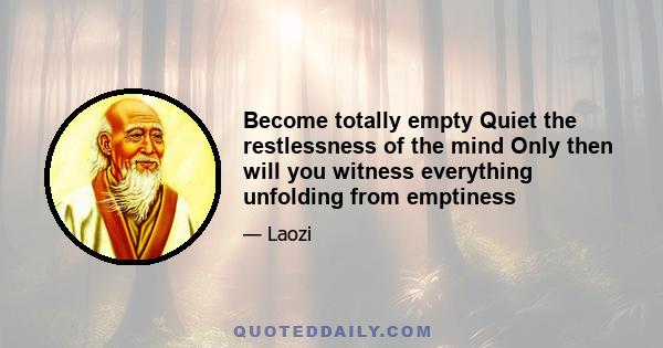 Become totally empty Quiet the restlessness of the mind Only then will you witness everything unfolding from emptiness