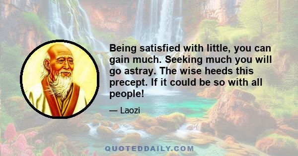 Being satisfied with little, you can gain much. Seeking much you will go astray. The wise heeds this precept. If it could be so with all people!