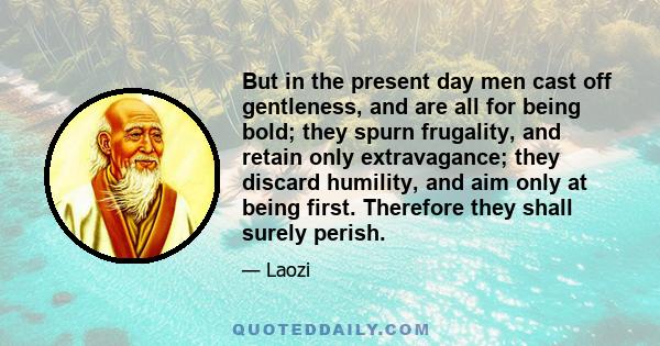 But in the present day men cast off gentleness, and are all for being bold; they spurn frugality, and retain only extravagance; they discard humility, and aim only at being first. Therefore they shall surely perish.