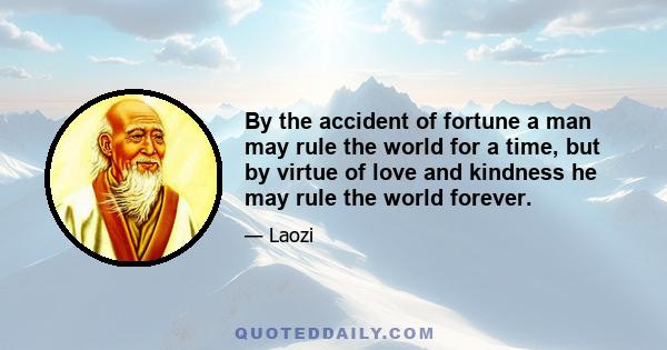 By the accident of fortune a man may rule the world for a time, but by virtue of love and kindness he may rule the world forever.