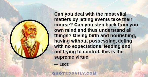 Can you deal with the most vital matters by letting events take their course? Can you step back from you own mind and thus understand all things? Giving birth and nourishing, having without possessing, acting with no