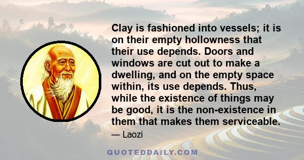 Clay is fashioned into vessels; it is on their empty hollowness that their use depends. Doors and windows are cut out to make a dwelling, and on the empty space within, its use depends. Thus, while the existence of