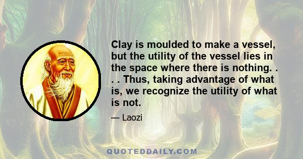 Clay is moulded to make a vessel, but the utility of the vessel lies in the space where there is nothing. . . . Thus, taking advantage of what is, we recognize the utility of what is not.